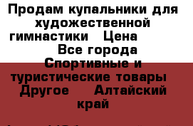 Продам купальники для художественной гимнастики › Цена ­ 6 000 - Все города Спортивные и туристические товары » Другое   . Алтайский край